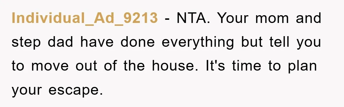 Individual_Ad_9213 − NTA. Your mom and step dad have done everything but tell you to move out of the house. It's time to plan your escape.