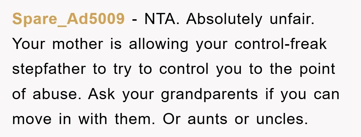 Spare_Ad5009 − NTA. Absolutely unfair. Your mother is allowing your control-freak stepfather to try to control you to the point of abuse. Ask your grandparents if you can move in...