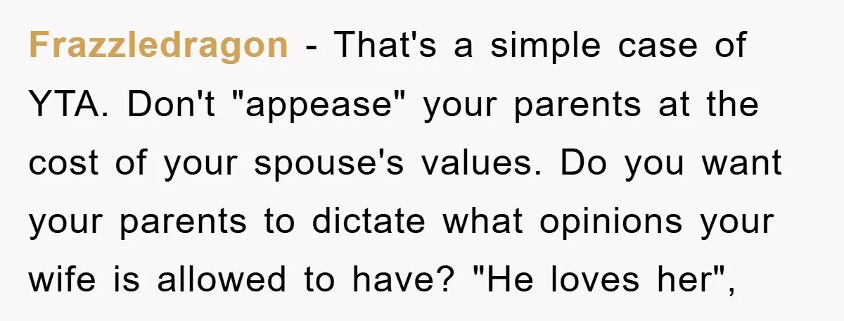 Frazzledragon − That's a simple case of YTA. Don't "appease" your parents at the cost of your spouse's values. Do you want your parents to dictate what opinions your wife...