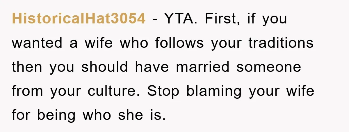 HistoricalHat3054 − YTA. First, if you wanted a wife who follows your traditions then you should have married someone from your culture. Stop blaming your wife for being who she...
