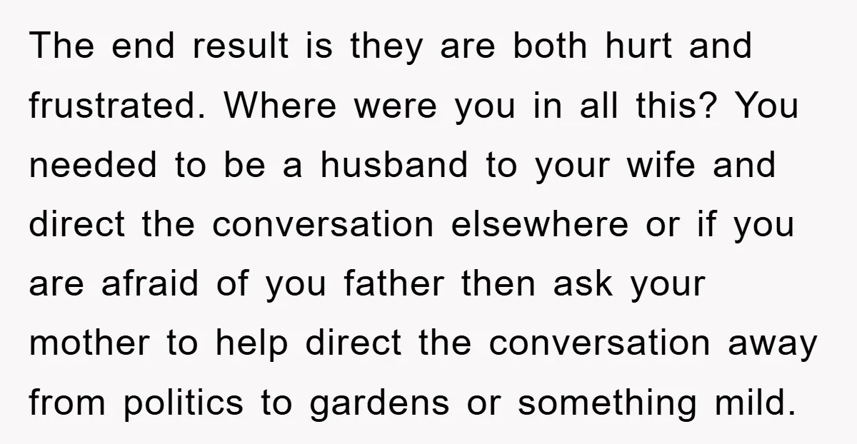 The end result is they are both hurt and frustrated. Where were you in all this? You needed to be a husband to your wife and direct the conversation elsewhere...