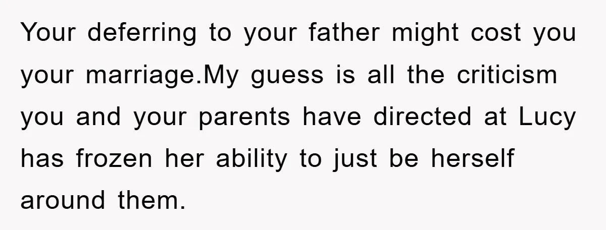 Your deferring to your father might cost you your marriage.My guess is all the criticism you and your parents have directed at Lucy has frozen her ability to just be...