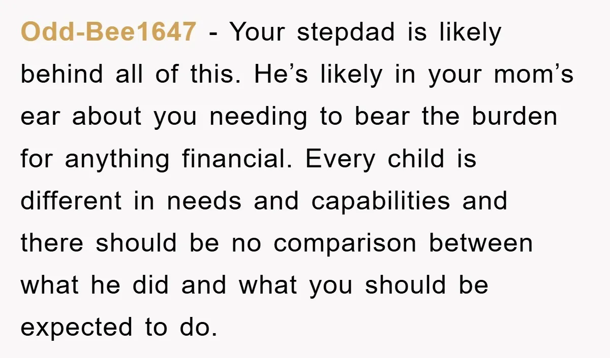 Odd-Bee1647 − Your stepdad is likely behind all of this. He’s likely in your mom’s ear about you needing to bear the burden for anything financial. Every child is different...