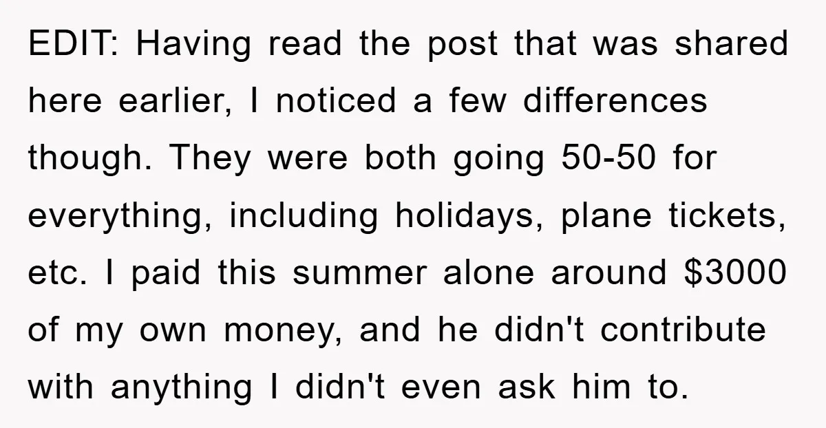 EDIT: Having read the post that was shared here earlier, I noticed a few differences though. They were both going 50-50 for everything, including holidays, plane tickets, etc. I paid...
