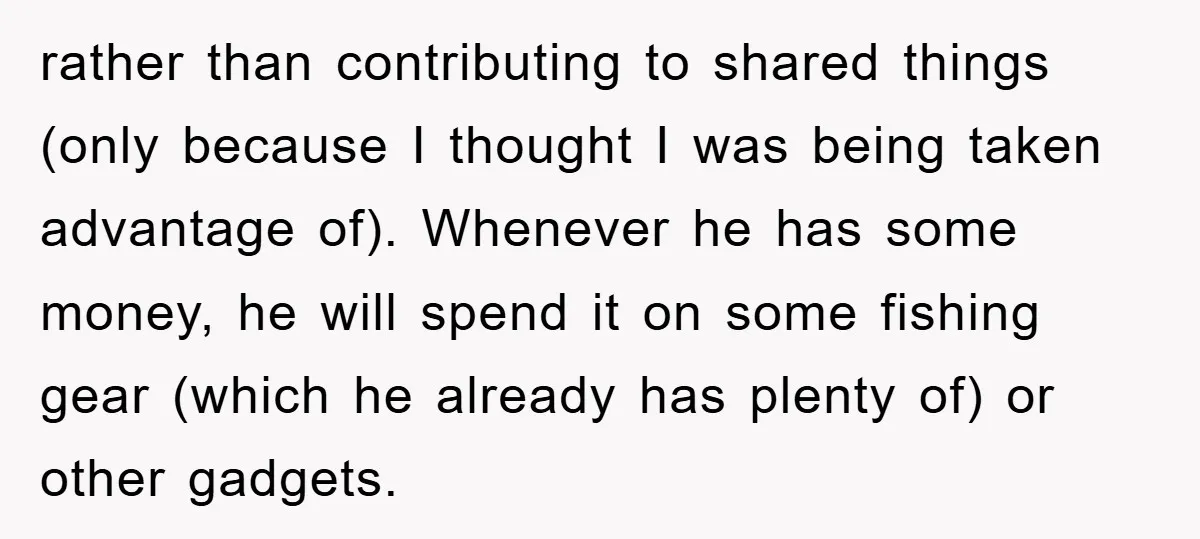rather than contributing to shared things (only because I thought I was being taken advantage of). Whenever he has some money, he will spend it on some fishing gear (which...