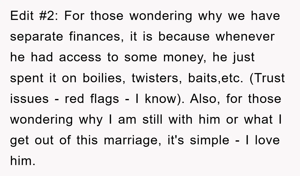 Edit #2: For those wondering why we have separate finances, it is because whenever he had access to some money, he just spent it on boilies, twisters, baits,etc. (Trust issues...