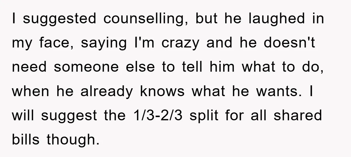 I suggested counselling, but he laughed in my face, saying I'm crazy and he doesn't need someone else to tell him what to do, when he already knows what he...