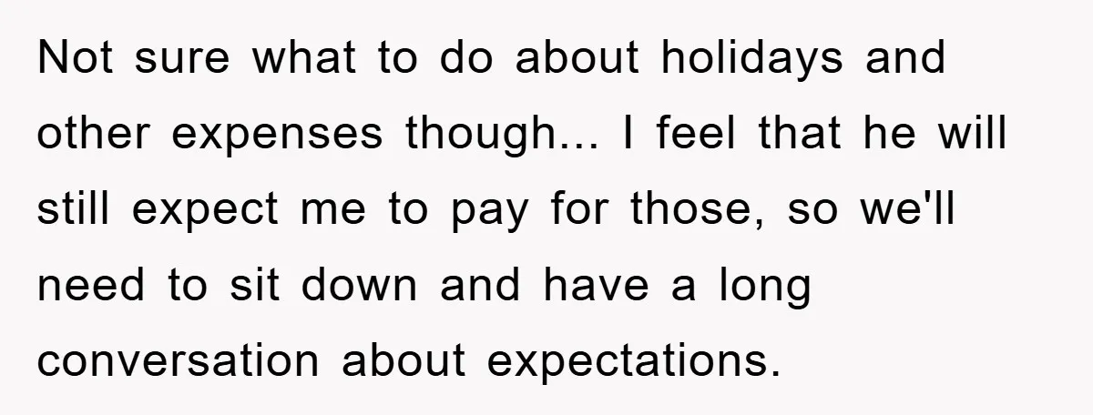 Not sure what to do about holidays and other expenses though... I feel that he will still expect me to pay for those, so we'll need to sit down and...