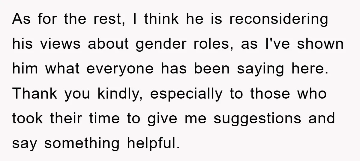 As for the rest, I think he is reconsidering his views about gender roles, as I've shown him what everyone has been saying here. Thank you kindly, especially to those...