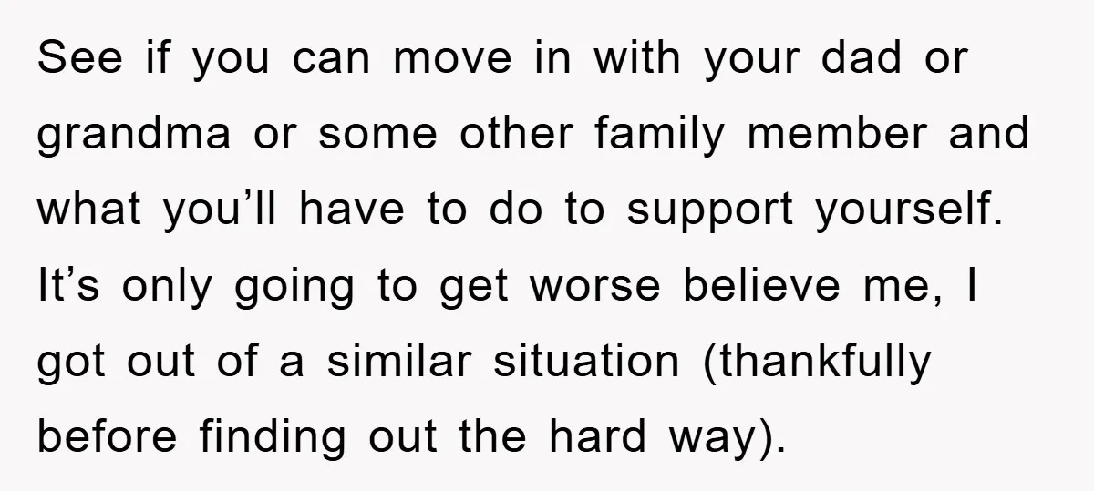 See if you can move in with your dad or grandma or some other family member and what you’ll have to do to support yourself. It’s only going to get...