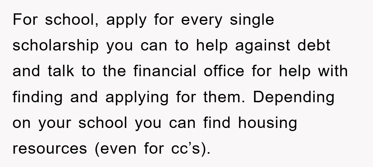 For school, apply for every single scholarship you can to help against debt and talk to the financial office for help with finding and applying for them. Depending on your...