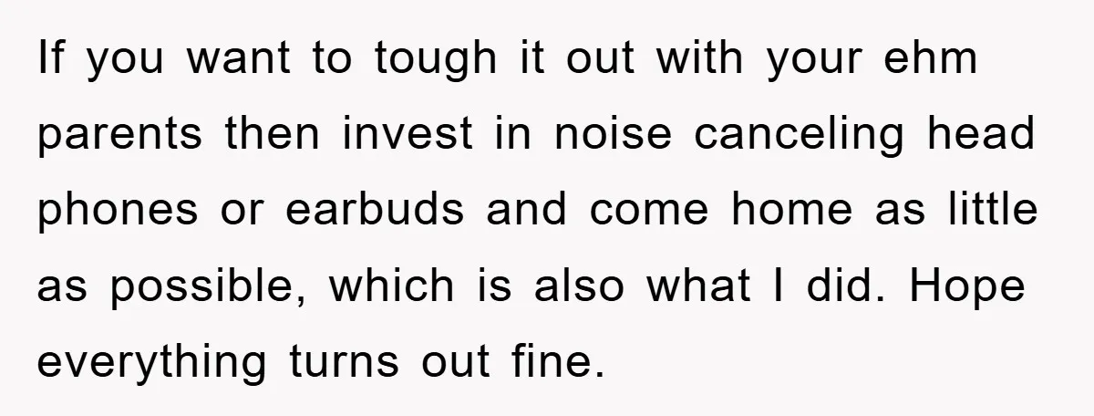 If you want to tough it out with your ehm parents then invest in noise canceling head phones or earbuds and come home as little as possible, which is also...