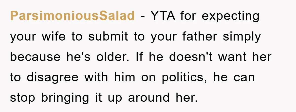 ParsimoniousSalad − YTA for expecting your wife to submit to your father simply because he's older. If he doesn't want her to disagree with him on politics, he can stop...