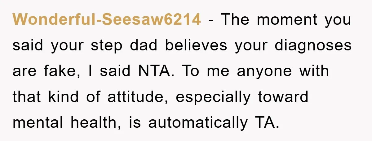 Wonderful-Seesaw6214 − The moment you said your step dad believes your diagnoses are fake, I said NTA. To me anyone with that kind of attitude, especially toward mental health, is...
