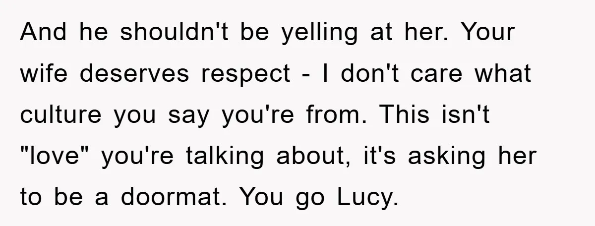 And he shouldn't be yelling at her. Your wife deserves respect - I don't care what culture you say you're from. This isn't "love" you're talking about, it's asking her...