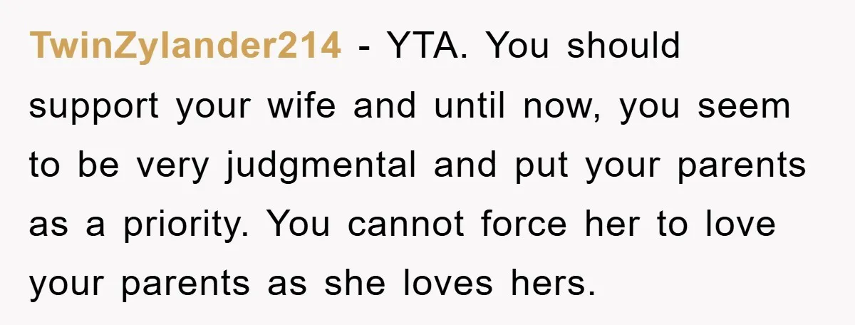 TwinZylander214 − YTA. You should support your wife and until now, you seem to be very judgmental and put your parents as a priority. You cannot force her to love...