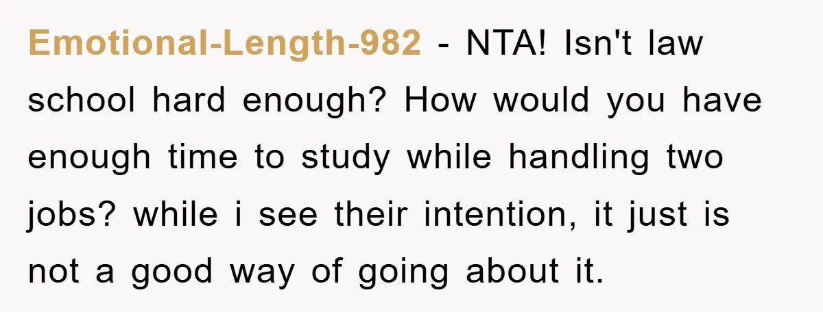 Emotional-Length-982 − NTA! Isn't law school hard enough? How would you have enough time to study while handling two jobs? while i see their intention, it just is not a...