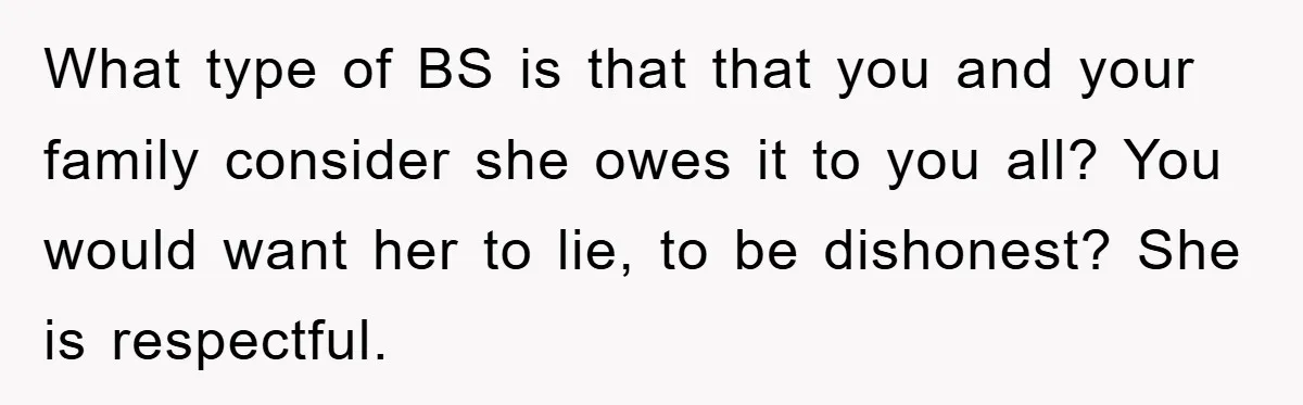 What type of BS is that that you and your family consider she owes it to you all? You would want her to lie, to be dishonest? She is respectful.