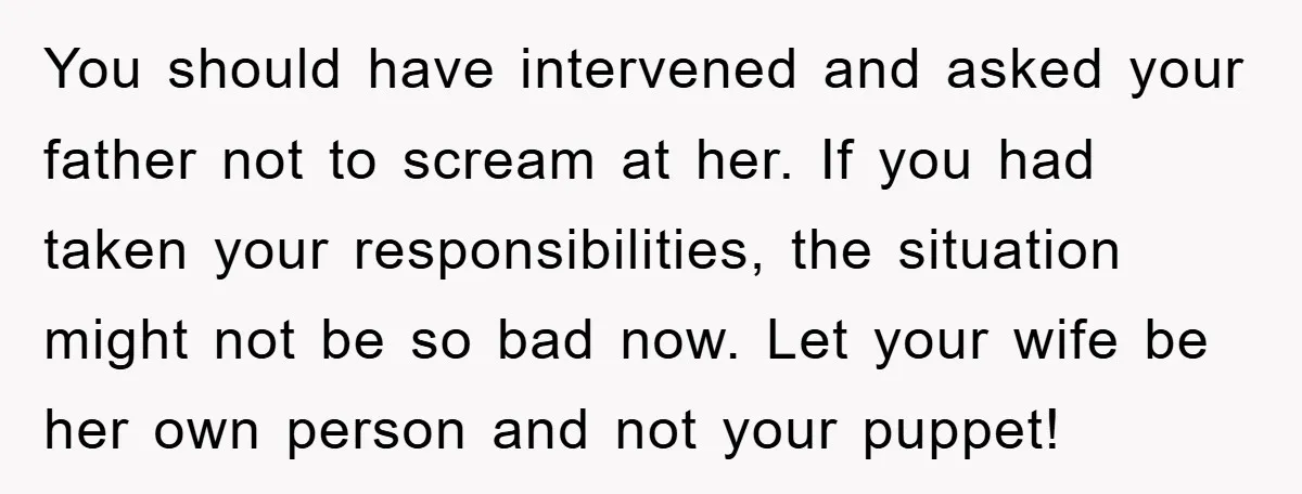 You should have intervened and asked your father not to scream at her. If you had taken your responsibilities, the situation might not be so bad now. Let your wife...