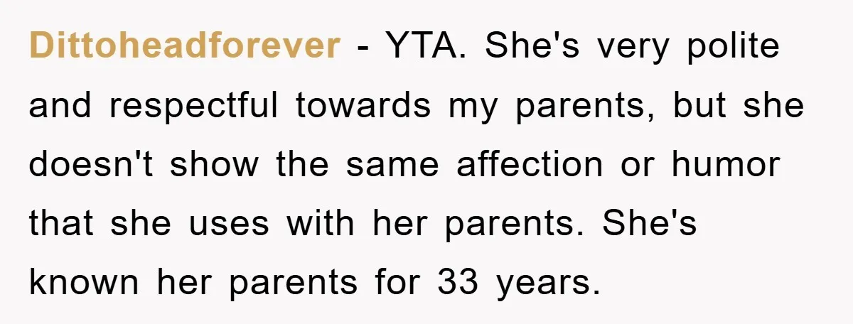 Dittoheadforever − YTA. She's very polite and respectful towards my parents, but she doesn't show the same affection or humor that she uses with her parents. She's known her parents...