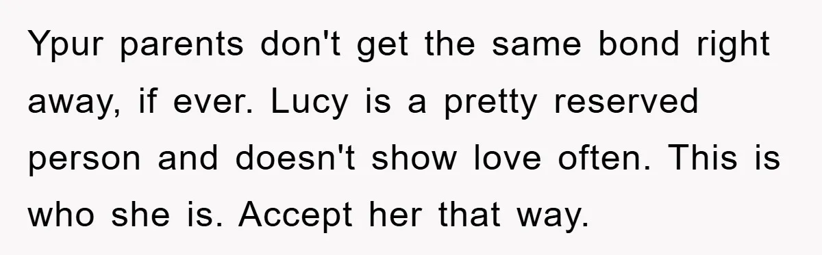 Ypur parents don't get the same bond right away, if ever. Lucy is a pretty reserved person and doesn't show love often. This is who she is. Accept her that...