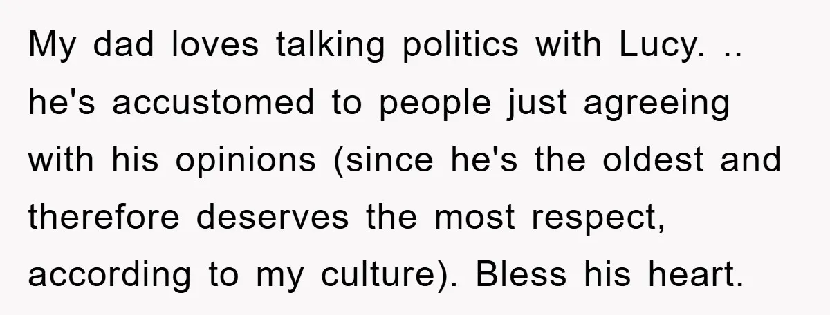My dad loves talking politics with Lucy. .. he's accustomed to people just agreeing with his opinions (since he's the oldest and therefore deserves the most respect, according to my...