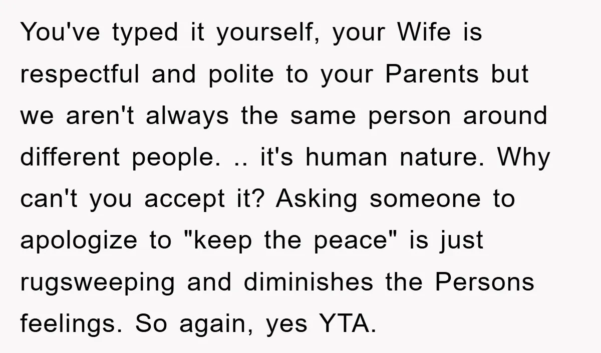 You've typed it yourself, your Wife is respectful and polite to your Parents but we aren't always the same person around different people. .. it's human nature. Why can't you...