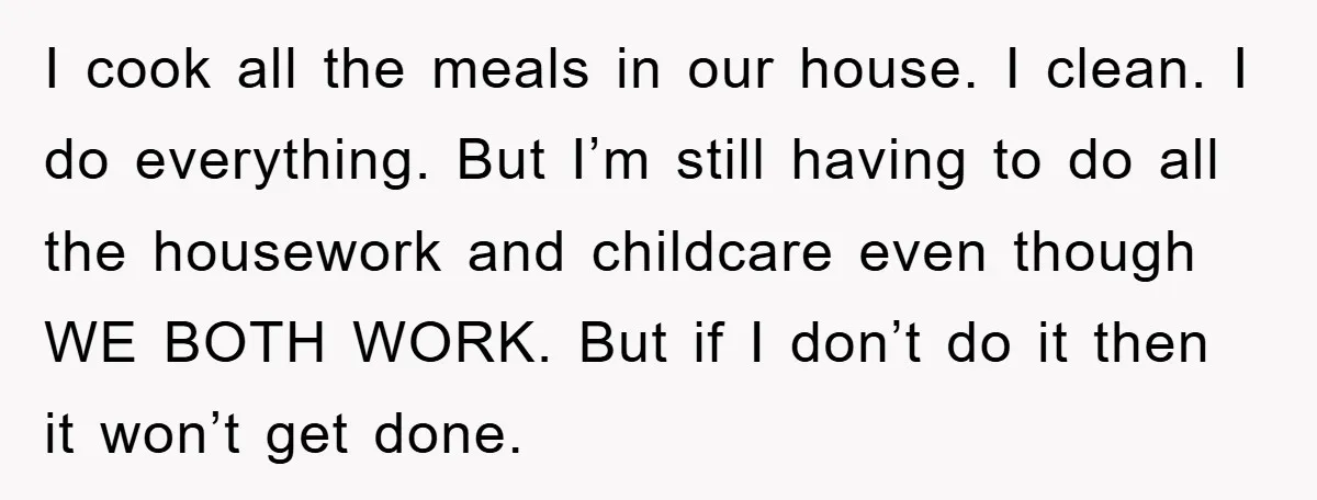 I cook all the meals in our house. I clean. I do everything. But I’m still having to do all the housework and childcare even though WE BOTH WORK. But...