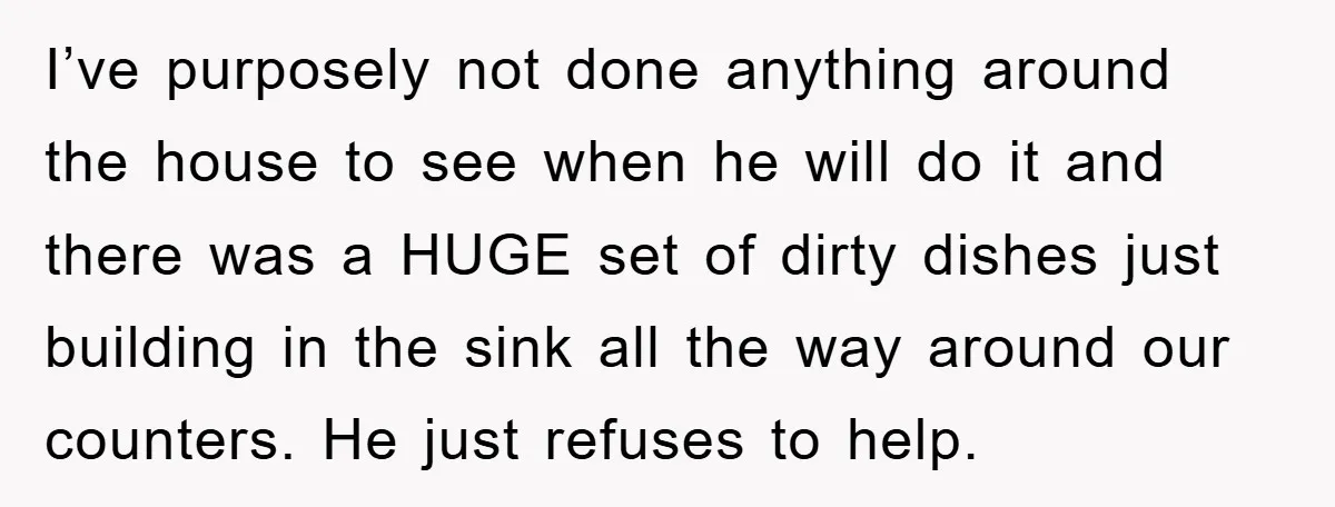 I’ve purposely not done anything around the house to see when he will do it and there was a HUGE set of dirty dishes just building in the sink all...
