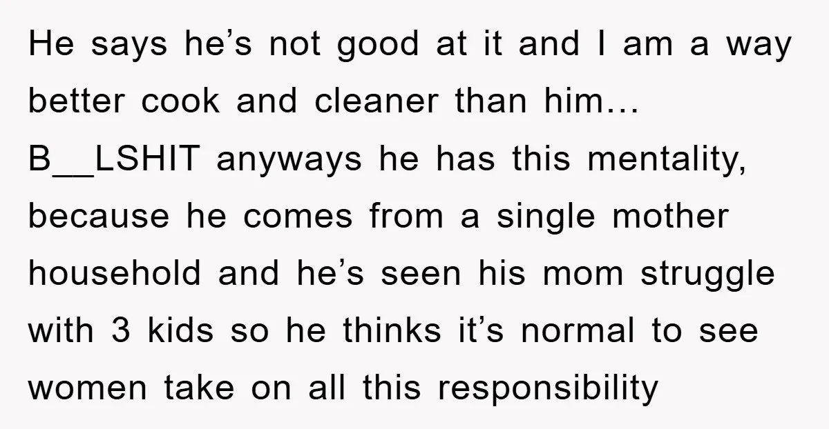 He says he’s not good at it and I am a way better cook and cleaner than him… B__LSHIT anyways he has this mentality, because he comes from a single...