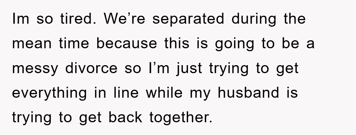 Im so tired. We’re separated during the mean time because this is going to be a messy divorce so I’m just trying to get everything in line while my husband...