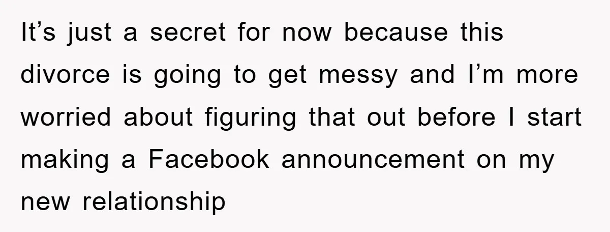 It’s just a secret for now because this divorce is going to get messy and I’m more worried about figuring that out before I start making a Facebook announcement on...