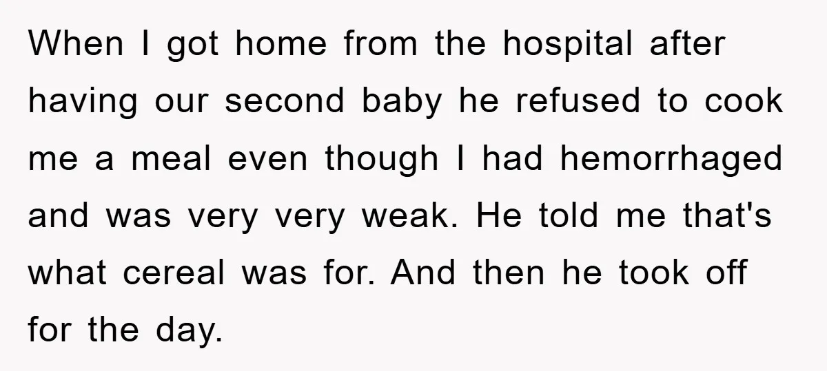 When I got home from the hospital after having our second baby he refused to cook me a meal even though I had hemorrhaged and was very very weak. He...