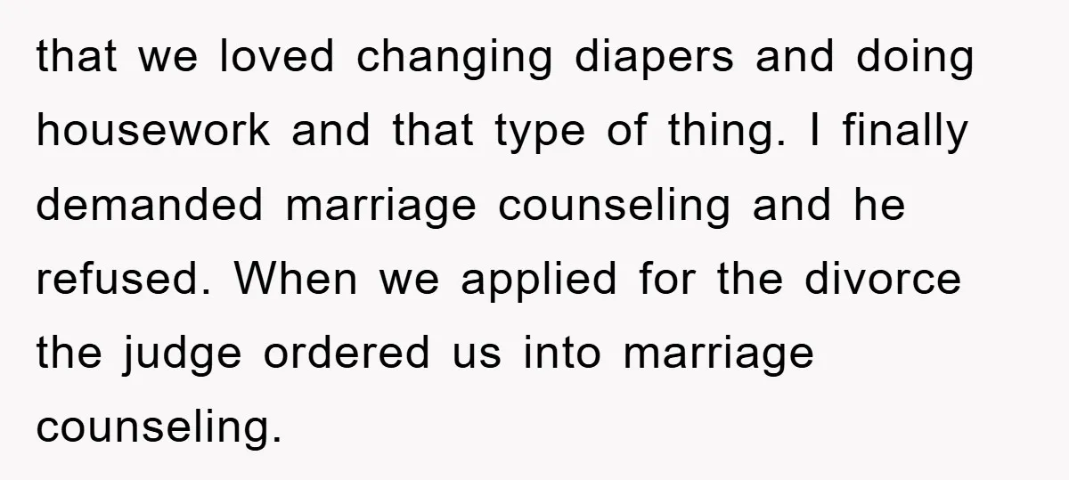 that we loved changing diapers and doing housework and that type of thing. I finally demanded marriage counseling and he refused. When we applied for the divorce the judge ordered...