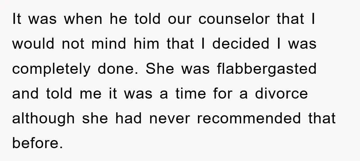 It was when he told our counselor that I would not mind him that I decided I was completely done. She was flabbergasted and told me it was a time...