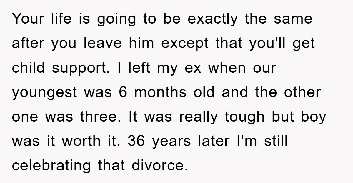 Your life is going to be exactly the same after you leave him except that you'll get child support. I left my ex when our youngest was 6 months old...
