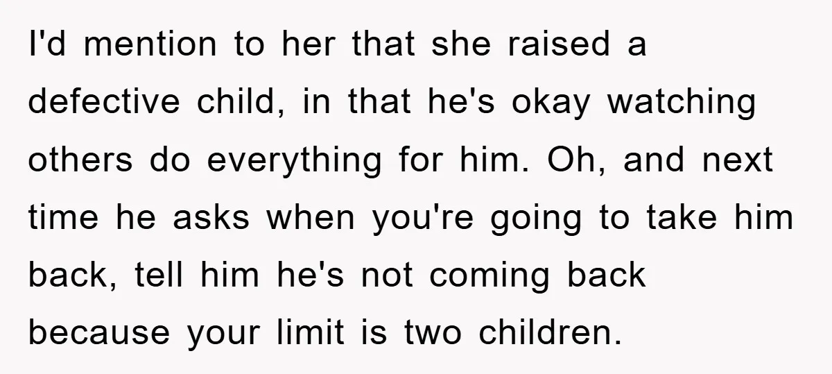 I'd mention to her that she raised a defective child, in that he's okay watching others do everything for him. Oh, and next time he asks when you're going to...