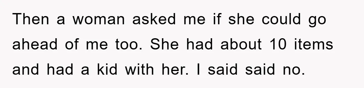 Then a woman asked me if she could go ahead of me too. She had about 10 items and had a kid with her. I said said no.