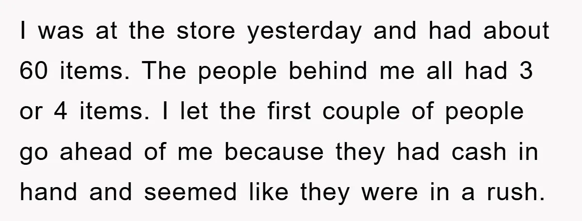 I was at the store yesterday and had about 60 items. The people behind me all had 3 or 4 items. I let the first couple of people go ahead...