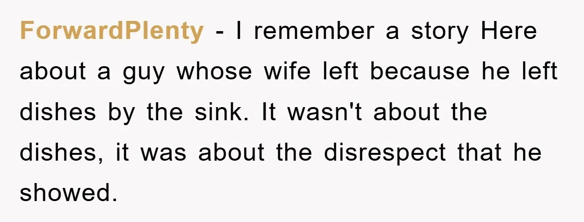 ForwardPlenty − I remember a story Here about a guy whose wife left because he left dishes by the sink. It wasn't about the dishes, it was about the disrespect...