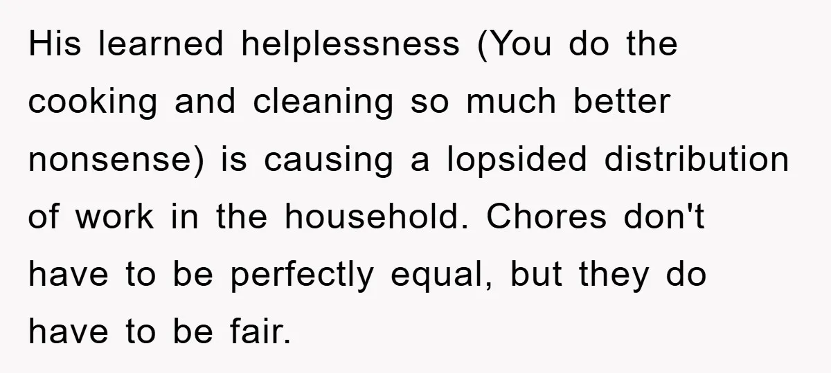 His learned helplessness (You do the cooking and cleaning so much better nonsense) is causing a lopsided distribution of work in the household. Chores don't have to be perfectly equal,...