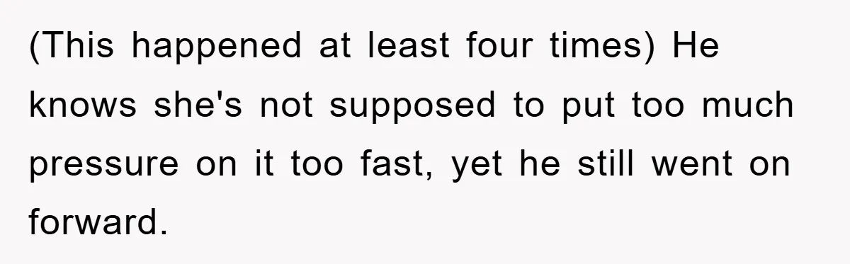 (This happened at least four times) He knows she's not supposed to put too much pressure on it too fast, yet he still went on forward.