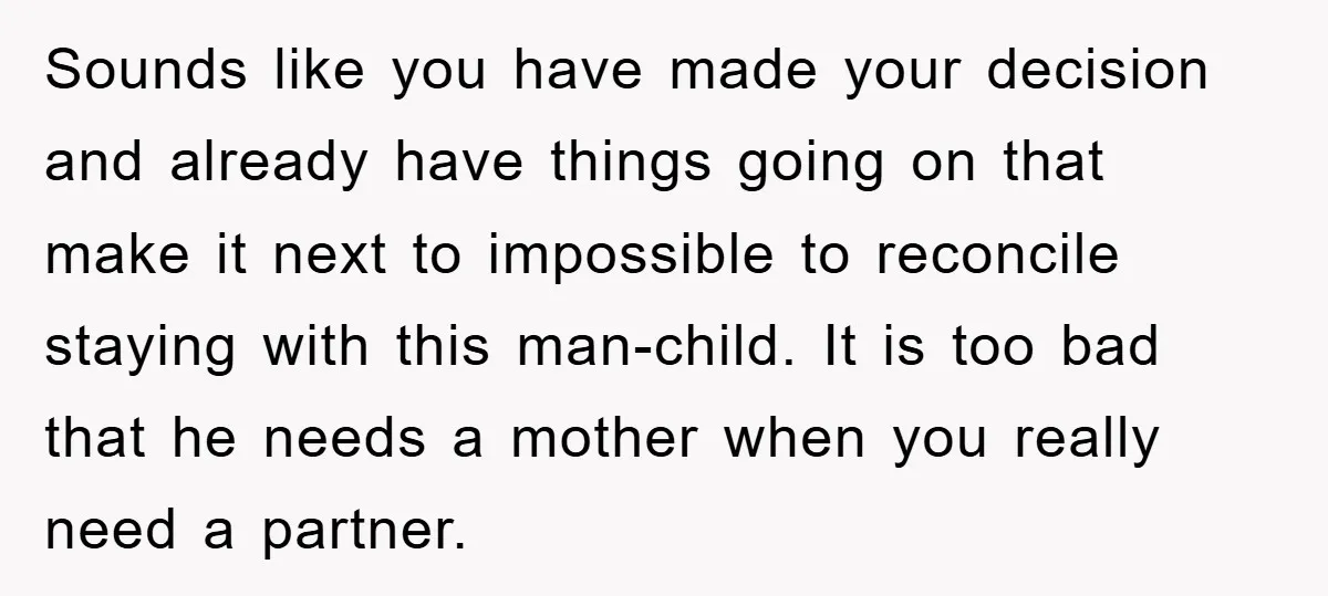 Sounds like you have made your decision and already have things going on that make it next to impossible to reconcile staying with this man-child. It is too bad that...