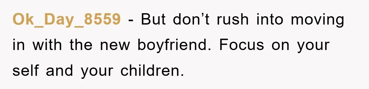 Ok_Day_8559 − But don’t rush into moving in with the new boyfriend. Focus on your self and your children.
