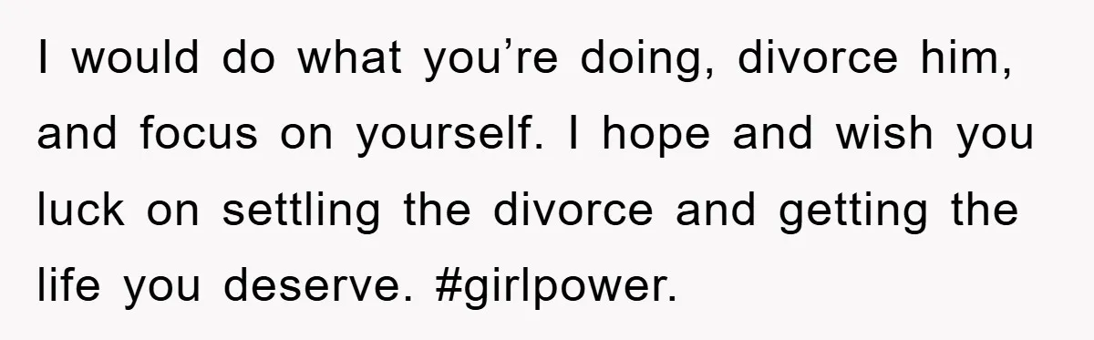 I would do what you’re doing, divorce him, and focus on yourself. I hope and wish you luck on settling the divorce and getting the life you deserve. #girlpower.