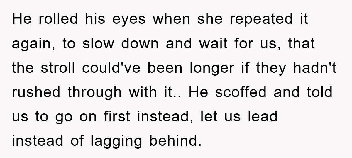 He rolled his eyes when she repeated it again, to slow down and wait for us, that the stroll could've been longer if they hadn't rushed through with it.. He...