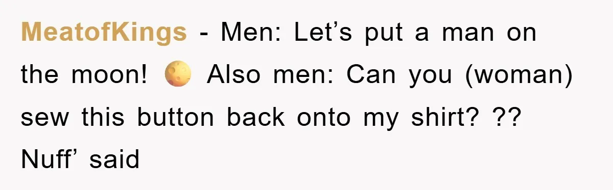 MeatofKings − Men: Let’s put a man on the moon! 🌕 Also men: Can you (woman) sew this button back onto my shirt? ?? Nuff’ said