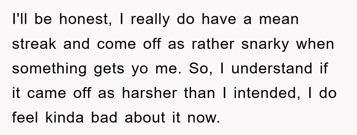 I'll be honest, I really do have a mean streak and come off as rather snarky when something gets yo me. So, I understand if it came off as harsher...