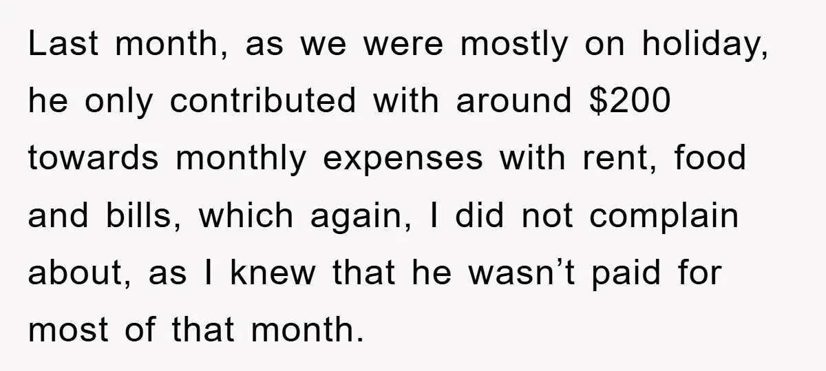 Last month, as we were mostly on holiday, he only contributed with around $200 towards monthly expenses with rent, food and bills, which again, I did not complain about, as...