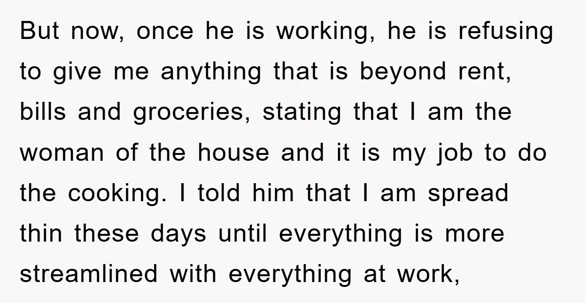 But now, once he is working, he is refusing to give me anything that is beyond rent, bills and groceries, stating that I am the woman of the house and...